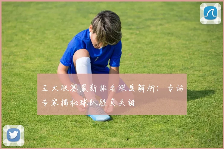 五大联赛最新排名深度解析：专访专家揭秘球队胜负关键