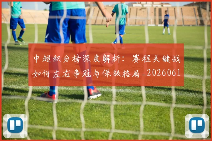 中超积分榜深度解析：赛程关键战如何左右争冠与保级格局_20260610190456