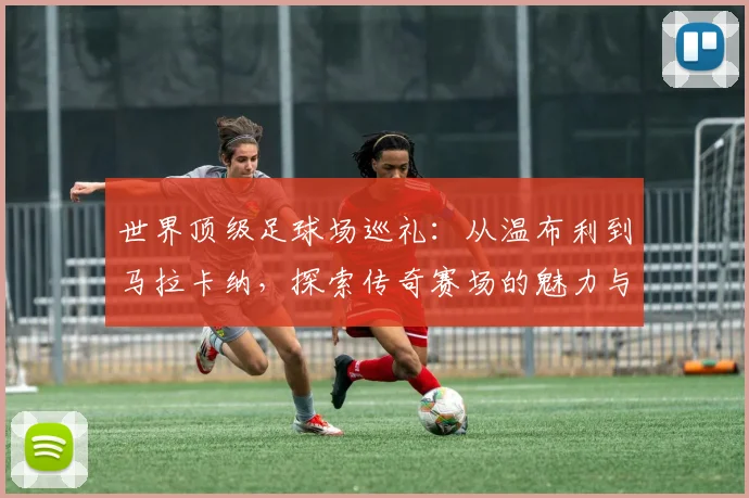 世界顶级足球场巡礼：从温布利到马拉卡纳，探索传奇赛场的魅力与历史