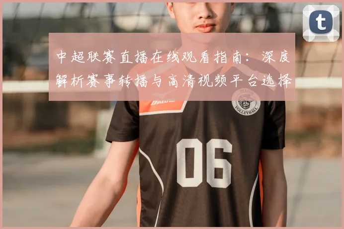 中超联赛直播在线观看指南：深度解析赛事转播与高清视频平台选择