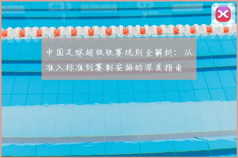 中国足球超级联赛规则全解析：从准入标准到赛制安排的深度指南