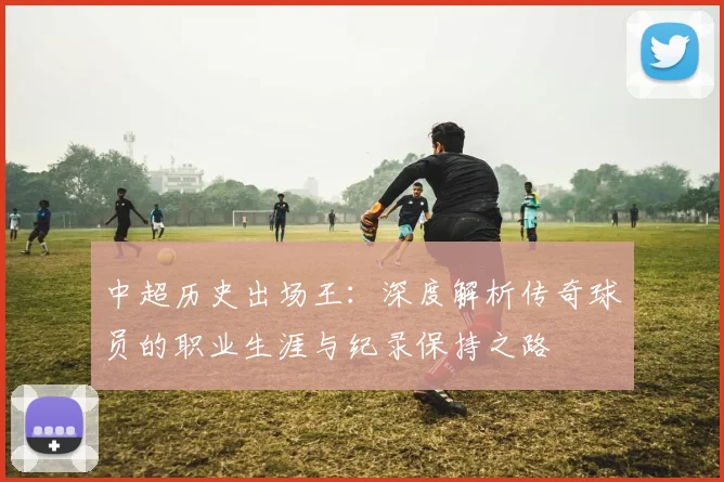 中超历史出场王：深度解析传奇球员的职业生涯与纪录保持之路