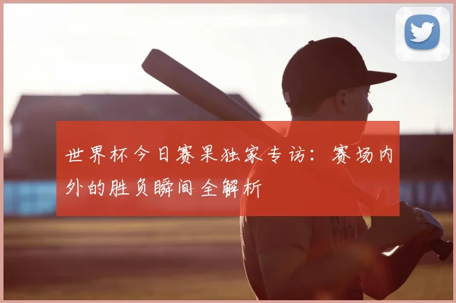 世界杯今日赛果独家专访：赛场内外的胜负瞬间全解析