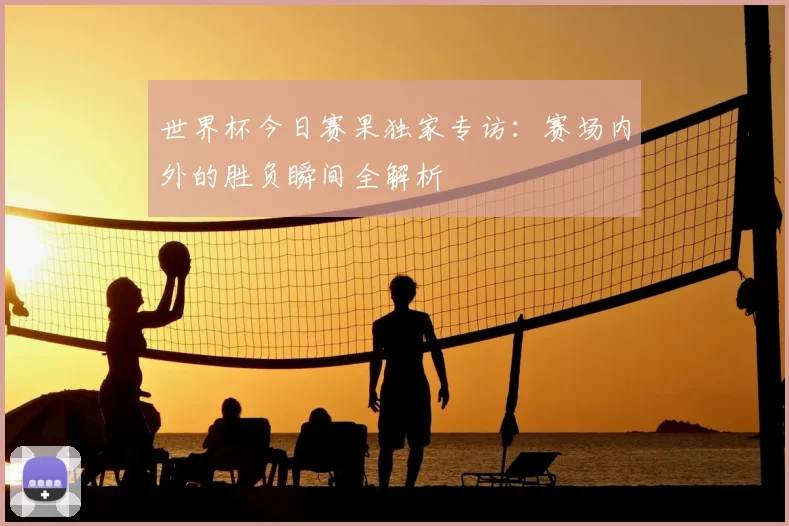 世界杯今日赛果独家专访：赛场内外的胜负瞬间全解析