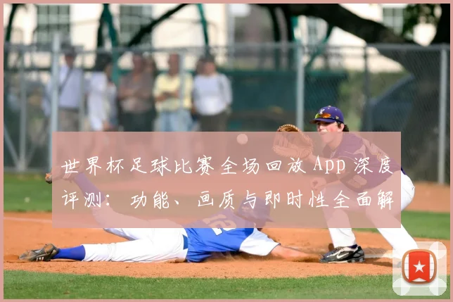 世界杯足球比赛全场回放 App 深度评测：功能、画质与即时性全面解析