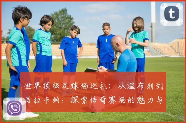 世界顶级足球场巡礼:从温布利到马拉卡纳,探索传奇赛场的魅力与历史