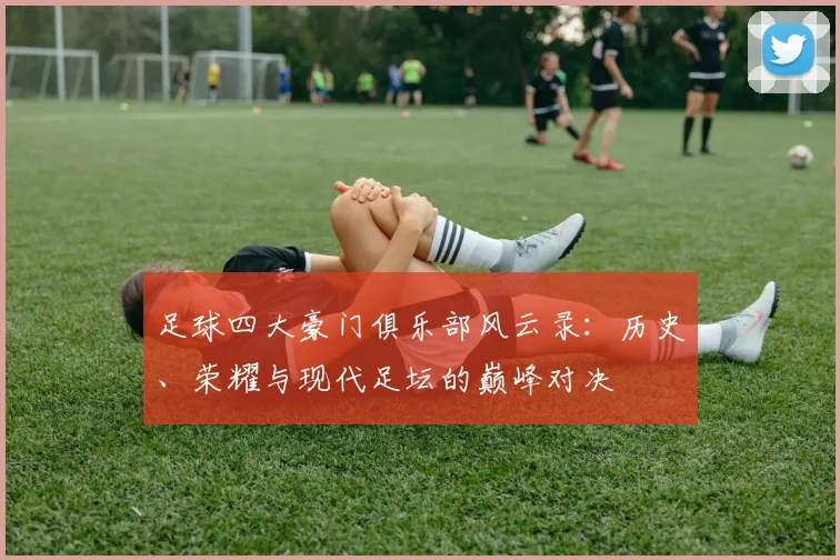 足球四大豪门俱乐部风云录：历史、荣耀与现代足坛的巅峰对决