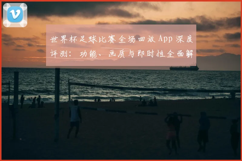 世界杯足球比赛全场回放 App 深度评测：功能、画质与即时性全面解析