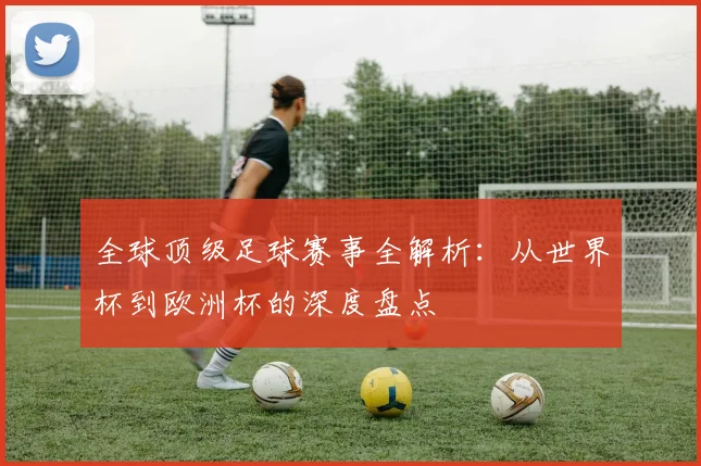 全球顶级足球赛事全解析:从世界杯到欧洲杯的深度盘点